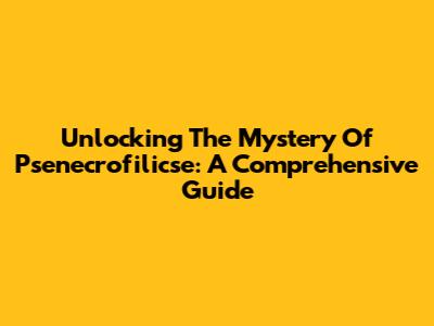 Unlocking The Mystery Of Psenecrofilicse: A Comprehensive Guide