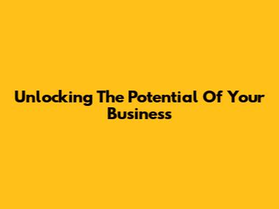 Unlocking The Potential Of Your Business