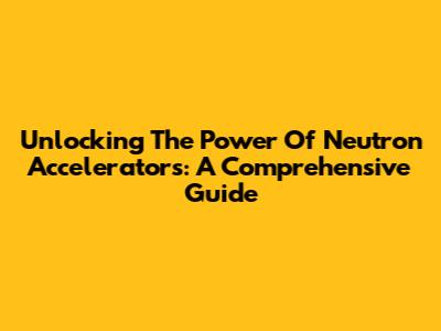 Unlocking The Power Of Neutron Accelerators: A Comprehensive Guide
