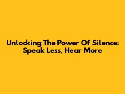 Unlocking The Power Of Silence: Speak Less, Hear More