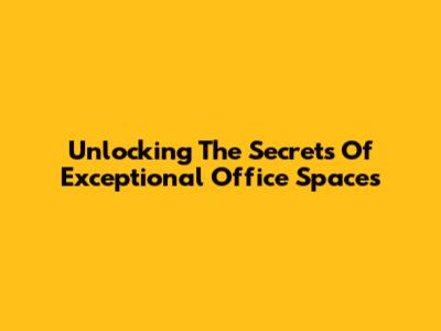 Unlocking The Secrets Of Exceptional Office Spaces