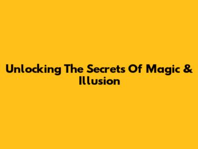 Unlocking The Secrets Of Magic & Illusion