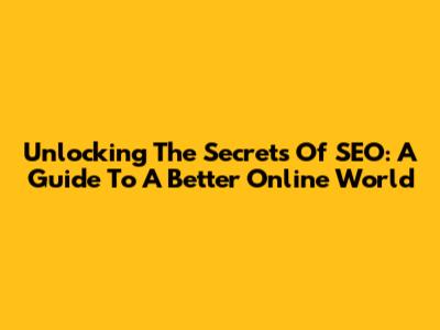 Unlocking The Secrets Of SEO: A Guide To A Better Online World