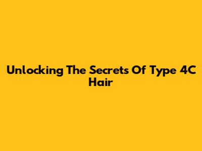 Unlocking The Secrets Of Type 4C Hair