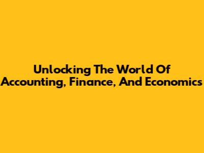 Unlocking The World Of Accounting, Finance, And Economics