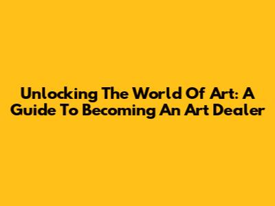 Unlocking The World Of Art: A Guide To Becoming An Art Dealer