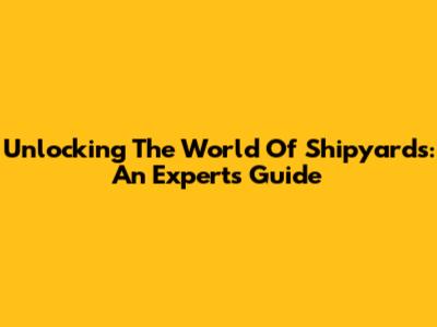 Unlocking The World Of Shipyards: An Expert's Guide