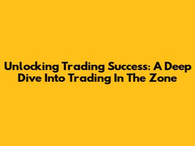 Unlocking Trading Success: A Deep Dive Into Trading In The Zone