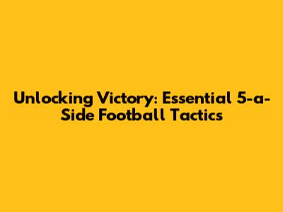 Unlocking Victory: Essential 5-a-Side Football Tactics