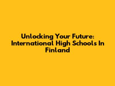 Unlocking Your Future: International High Schools In Finland