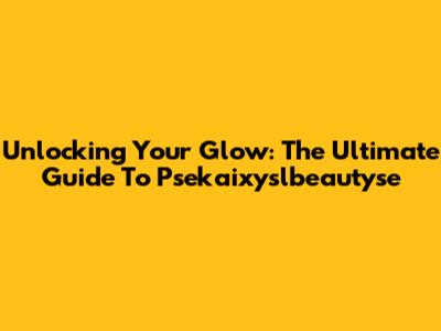 Unlocking Your Glow: The Ultimate Guide To Psekaixyslbeautyse
