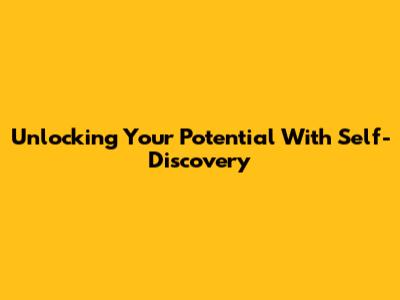 Unlocking Your Potential With Self-Discovery