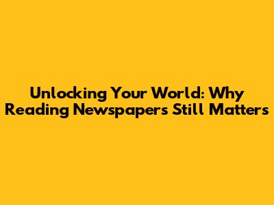 Unlocking Your World: Why Reading Newspapers Still Matters