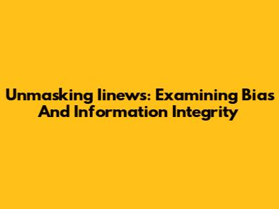 Unmasking Iinews: Examining Bias And Information Integrity