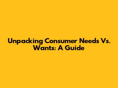 Unpacking Consumer Needs Vs. Wants: A Guide