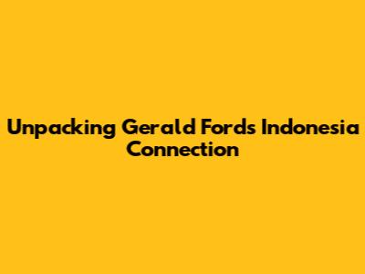 Unpacking Gerald Ford's Indonesia Connection