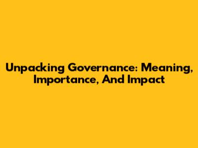 Unpacking Governance: Meaning, Importance, And Impact