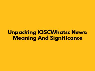 Unpacking IOSCWhatsc News: Meaning And Significance