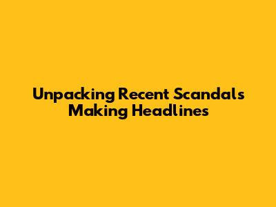 Unpacking Recent Scandals Making Headlines