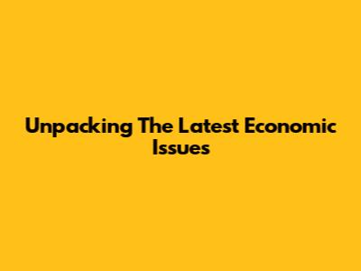 Unpacking The Latest Economic Issues