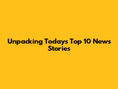 Unpacking Today's Top 10 News Stories
