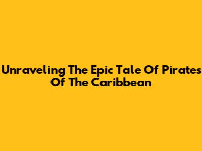 Unraveling The Epic Tale Of Pirates Of The Caribbean