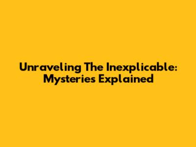 Unraveling The Inexplicable: Mysteries Explained