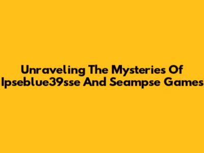 Unraveling The Mysteries Of Ipseblue39sse And Seampse Games