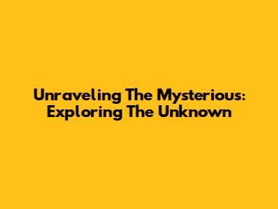 Unraveling The Mysterious: Exploring The Unknown