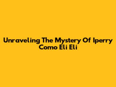 Unraveling The Mystery Of Iperry Como Eli Eli