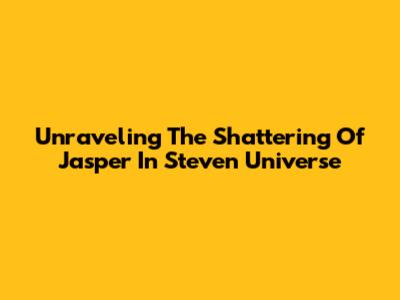Unraveling The Shattering Of Jasper In Steven Universe