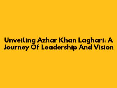 Unveiling Azhar Khan Laghari: A Journey Of Leadership And Vision