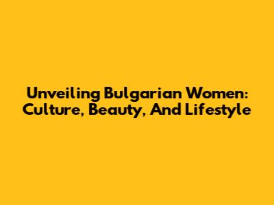 Unveiling Bulgarian Women: Culture, Beauty, And Lifestyle