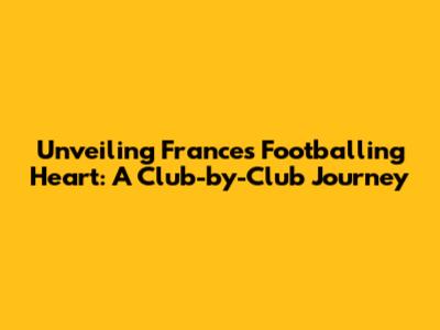 Unveiling France's Footballing Heart: A Club-by-Club Journey