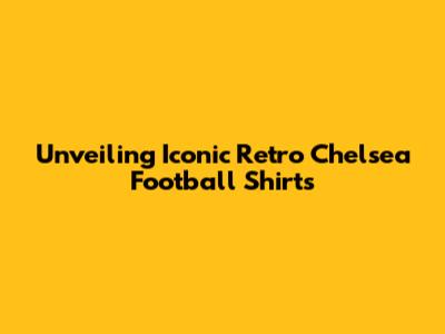 Unveiling Iconic Retro Chelsea Football Shirts