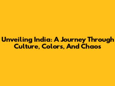 Unveiling India: A Journey Through Culture, Colors, And Chaos