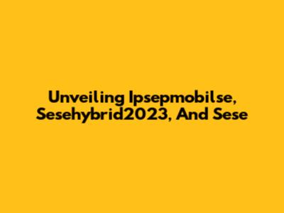 Unveiling Ipsepmobilse, Sesehybrid2023, And Sese