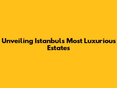Unveiling Istanbul's Most Luxurious Estates