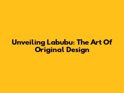 Unveiling Labubu: The Art Of Original Design