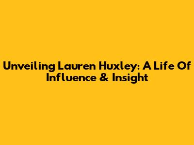 Unveiling Lauren Huxley: A Life Of Influence & Insight