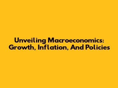 Unveiling Macroeconomics: Growth, Inflation, And Policies