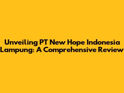 Unveiling PT New Hope Indonesia Lampung: A Comprehensive Review