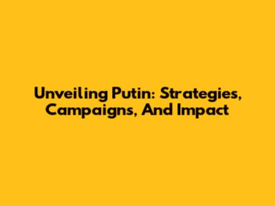 Unveiling Putin: Strategies, Campaigns, And Impact