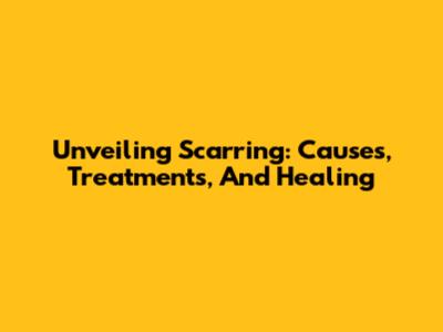 Unveiling Scarring: Causes, Treatments, And Healing