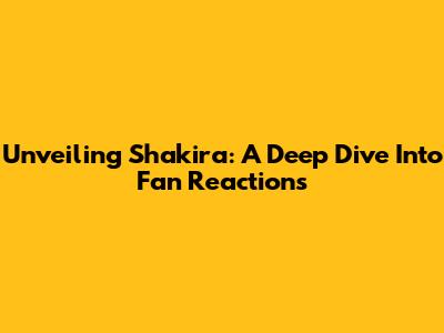 Unveiling Shakira: A Deep Dive Into Fan Reactions