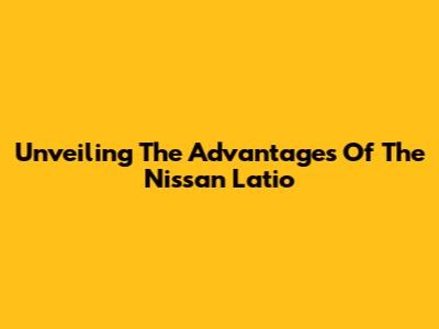 Unveiling The Advantages Of The Nissan Latio