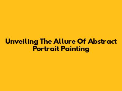 Unveiling The Allure Of Abstract Portrait Painting