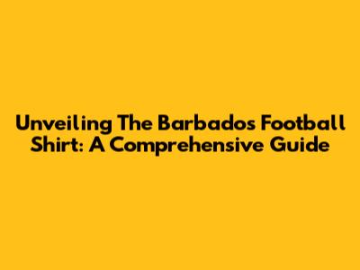 Unveiling The Barbados Football Shirt: A Comprehensive Guide
