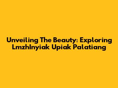 Unveiling The Beauty: Exploring LmzhInyiak Upiak Palatiang