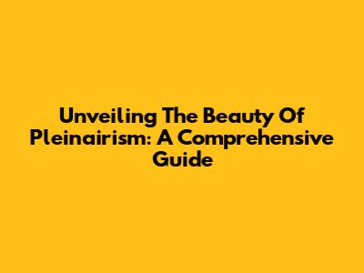 Unveiling The Beauty Of Pleinairism: A Comprehensive Guide